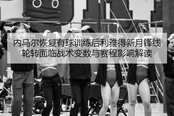 内马尔恢复有球训练后利雅得新月锋线轮转面临战术变数与赛程影响解读