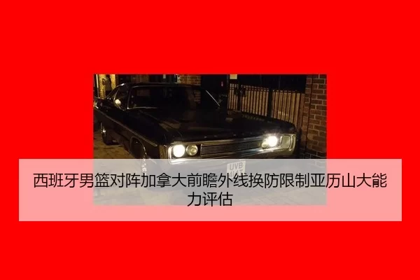 西班牙男篮对阵加拿大前瞻外线换防限制亚历山大能力评估